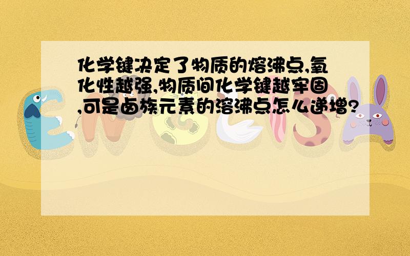 化学键决定了物质的熔沸点,氧化性越强,物质间化学键越牢固,可是卤族元素的溶沸点怎么递增?