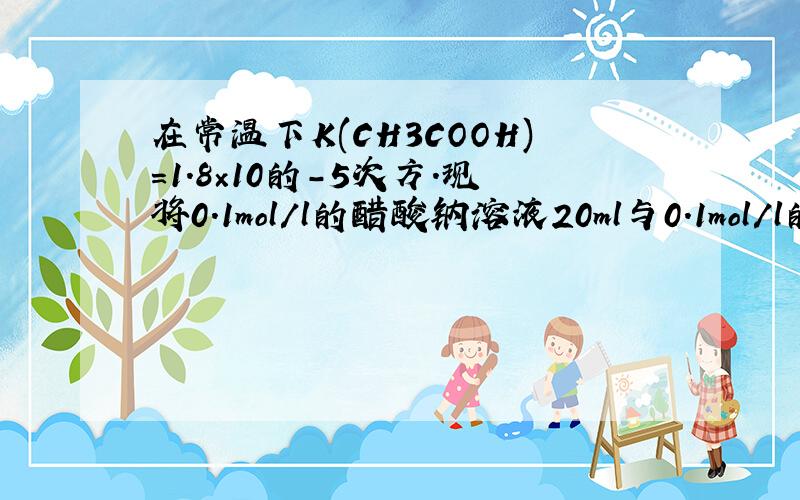 在常温下K(CH3COOH)=1.8×10的-5次方.现将0.1mol/l的醋酸钠溶液20ml与0.1mol/l的盐酸1