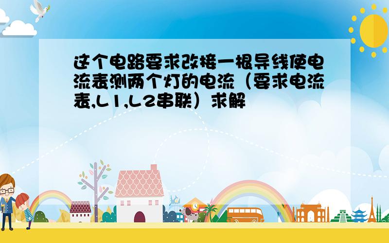 这个电路要求改接一根导线使电流表测两个灯的电流（要求电流表,L1,L2串联）求解