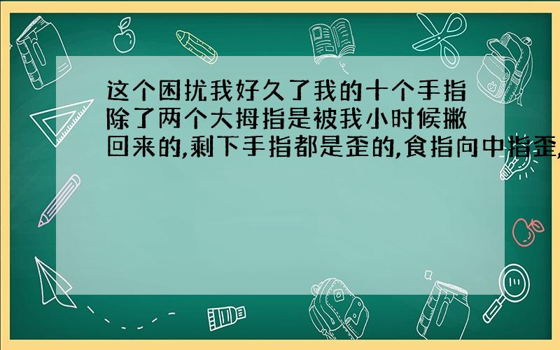 这个困扰我好久了我的十个手指除了两个大拇指是被我小时候撇回来的,剩下手指都是歪的,食指向中指歪,中指向无名指歪,无名指向