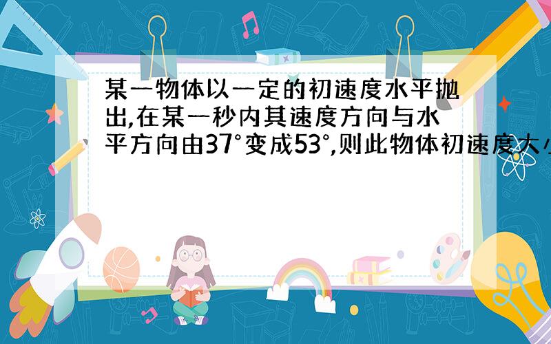 某一物体以一定的初速度水平抛出,在某一秒内其速度方向与水平方向由37°变成53°,则此物体初速度大小是