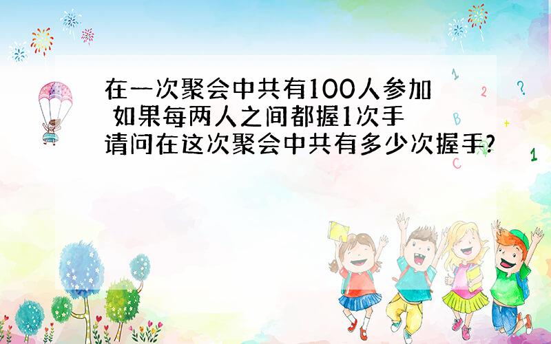 在一次聚会中共有100人参加 如果每两人之间都握1次手 请问在这次聚会中共有多少次握手?