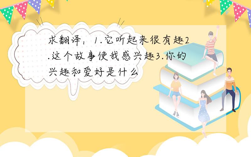 求翻译：1.它听起来很有趣2.这个故事使我感兴趣3.你的兴趣和爱好是什么