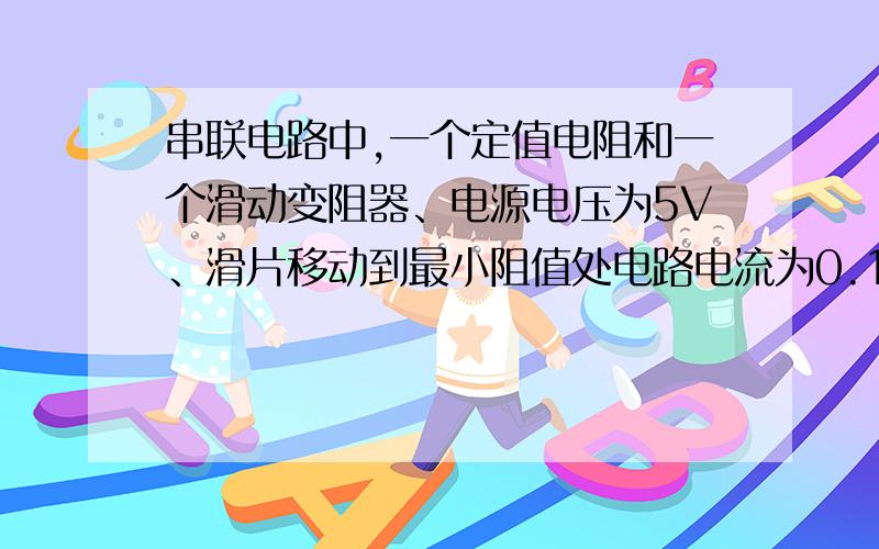 串联电路中,一个定值电阻和一个滑动变阻器、电源电压为5V、滑片移动到最小阻值处电路电流为0.1A滑片在中