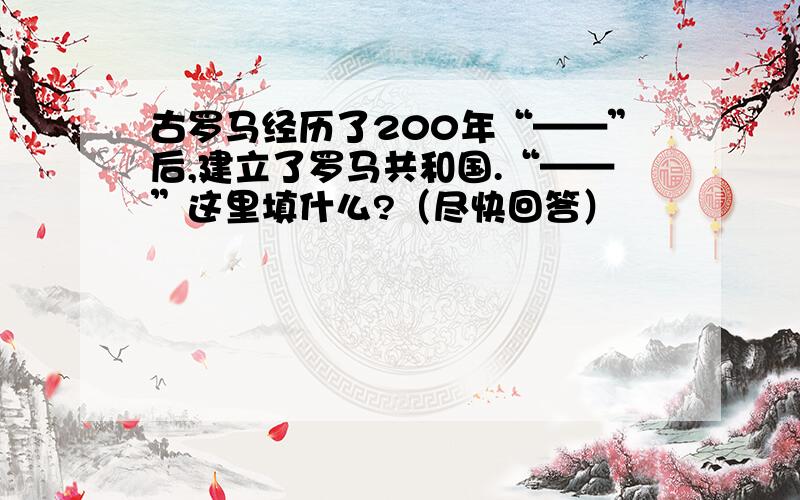 古罗马经历了200年“——”后,建立了罗马共和国.“——”这里填什么?（尽快回答）