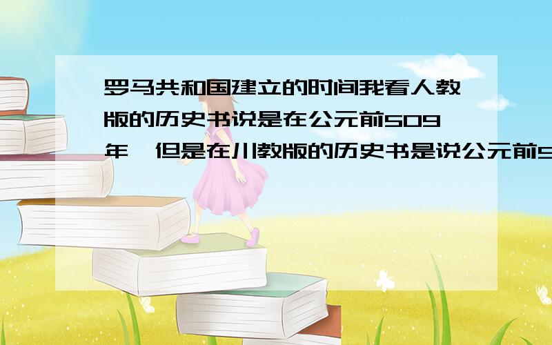 罗马共和国建立的时间我看人教版的历史书说是在公元前509年,但是在川教版的历史书是说公元前510年.问一下到底是在什么时