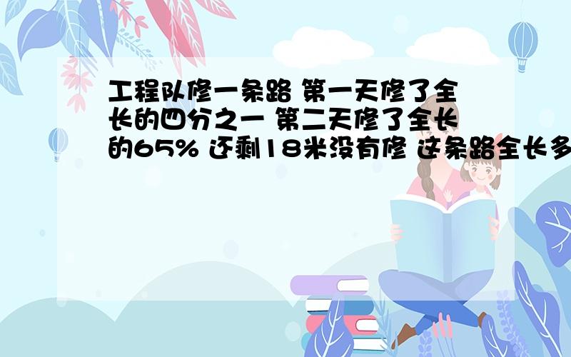 工程队修一条路 第一天修了全长的四分之一 第二天修了全长的65% 还剩18米没有修 这条路全长多少米