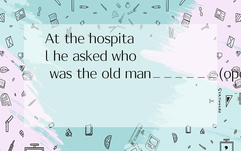 At the hospital he asked who was the old man______(operate)o