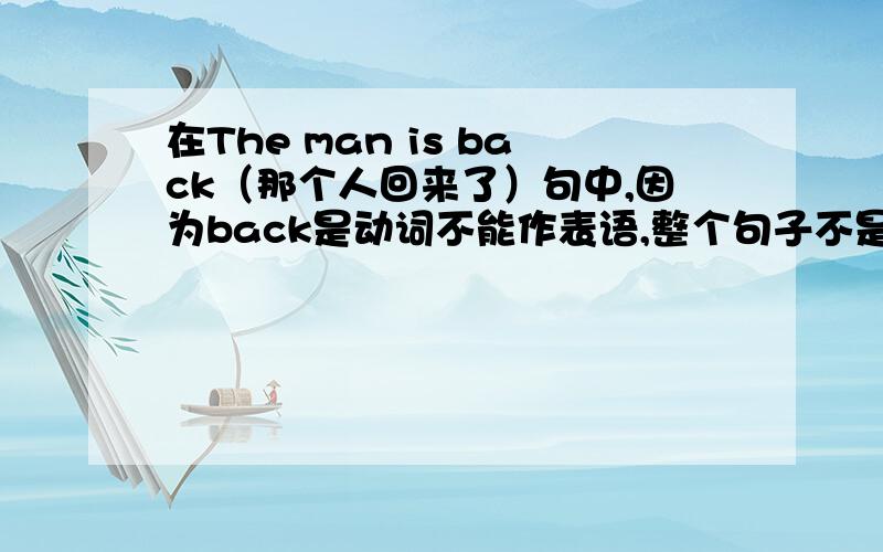 在The man is back（那个人回来了）句中,因为back是动词不能作表语,整个句子不是主系表结构吧,那为什么还