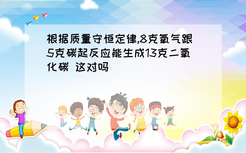 根据质量守恒定律,8克氧气跟5克碳起反应能生成13克二氧化碳 这对吗