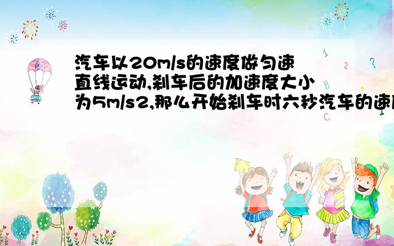 汽车以20m/s的速度做匀速直线运动,刹车后的加速度大小为5m/s2,那么开始刹车时六秒汽车的速度大小为多少