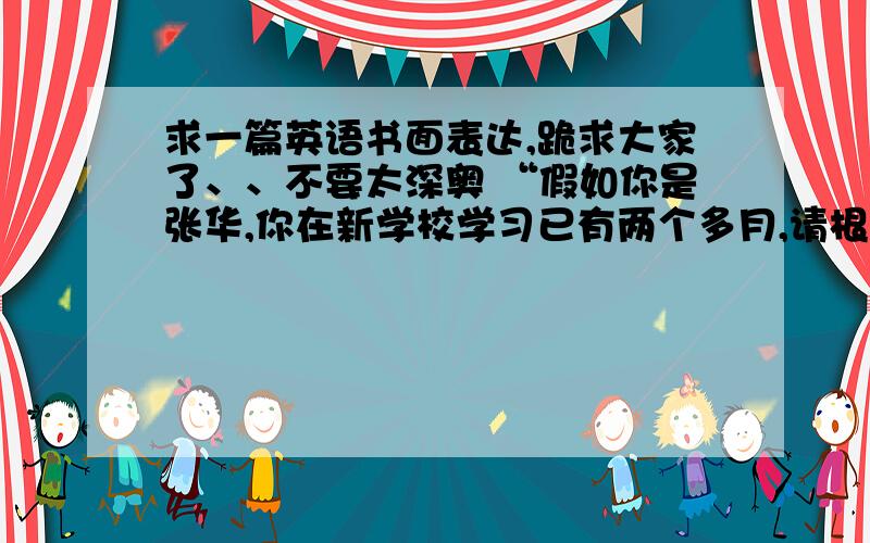 求一篇英语书面表达,跪求大家了、、不要太深奥 “假如你是张华,你在新学校学习已有两个多月,请根...