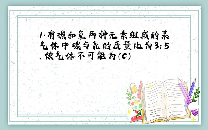 1.有碳和氧两种元素组成的某气体中碳与氧的质量比为3：5,该气体不可能为（C）