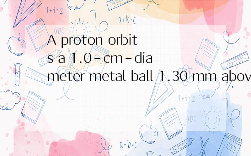 A proton orbits a 1.0-cm-diameter metal ball 1.30 mm above t