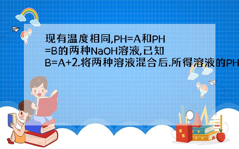 现有温度相同,PH=A和PH=B的两种NaOH溶液,已知B=A+2.将两种溶液混合后.所得溶液的PH接近于