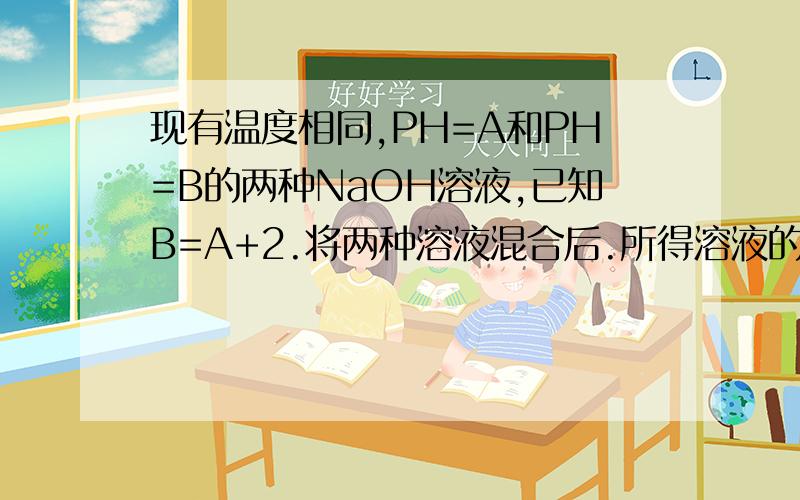 现有温度相同,PH=A和PH=B的两种NaOH溶液,已知B=A+2.将两种溶液混合后.所得溶液的PH接近于?