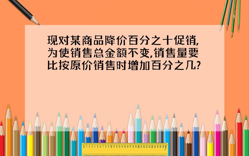 现对某商品降价百分之十促销,为使销售总金额不变,销售量要比按原价销售时增加百分之几?