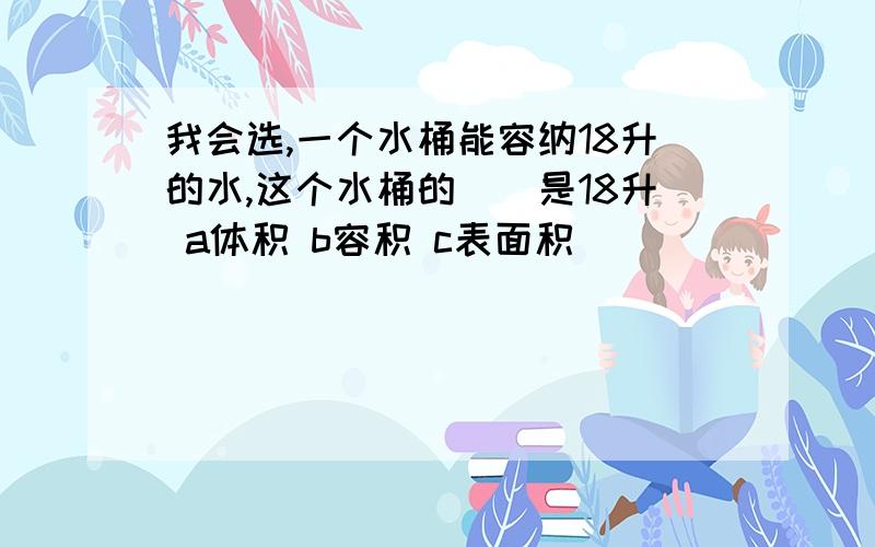 我会选,一个水桶能容纳18升的水,这个水桶的（）是18升 a体积 b容积 c表面积