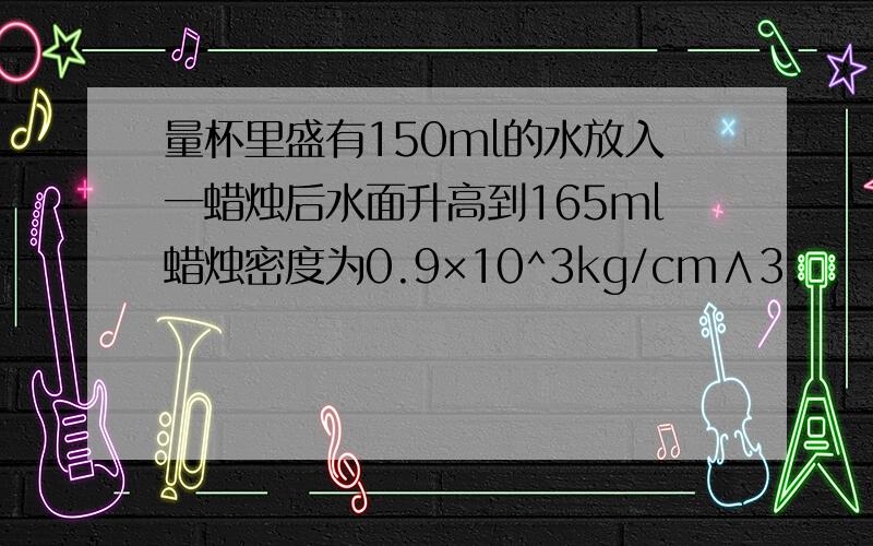 量杯里盛有150ml的水放入一蜡烛后水面升高到165ml蜡烛密度为0.9×10^3kg/cm∧3,