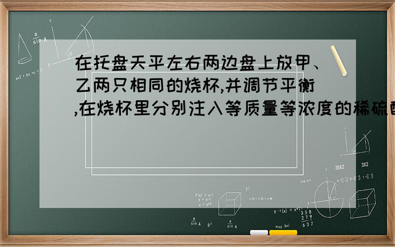 在托盘天平左右两边盘上放甲、乙两只相同的烧杯,并调节平衡,在烧杯里分别注入等质量等浓度的稀硫酸,