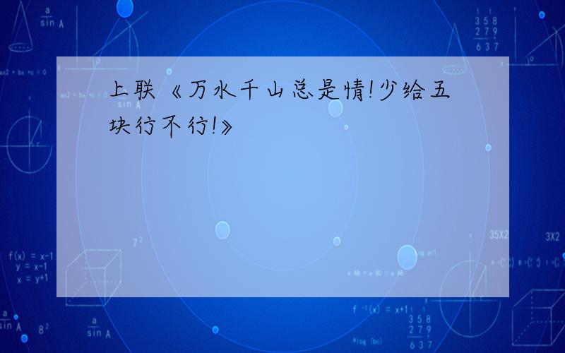 上联《万水千山总是情!少给五块行不行!》