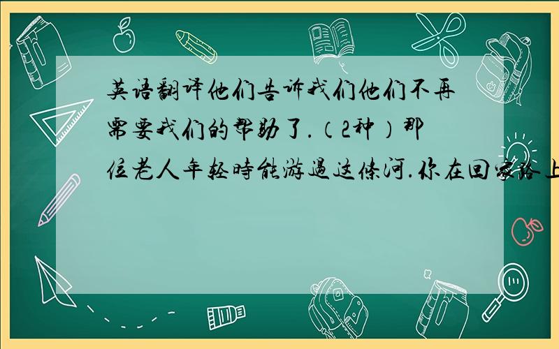 英语翻译他们告诉我们他们不再需要我们的帮助了.（2种）那位老人年轻时能游过这条河.你在回家路上注意到一条狗躺在大树下吗?