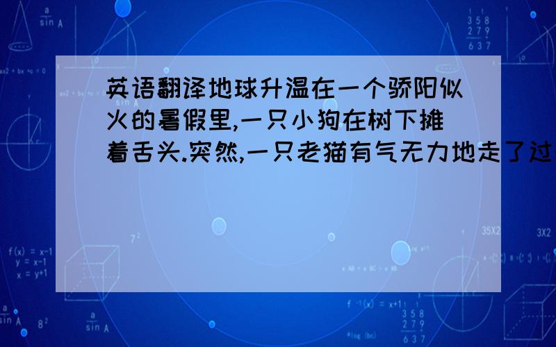 英语翻译地球升温在一个骄阳似火的暑假里,一只小狗在树下摊着舌头.突然,一只老猫有气无力地走了过来,对树下的小狗说: