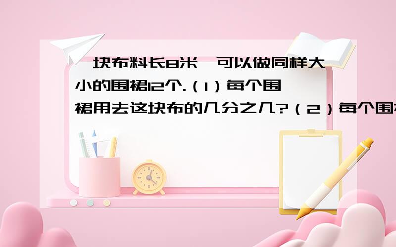 一块布料长8米,可以做同样大小的围裙12个.（1）每个围裙用去这块布的几分之几?（2）每个围裙用布