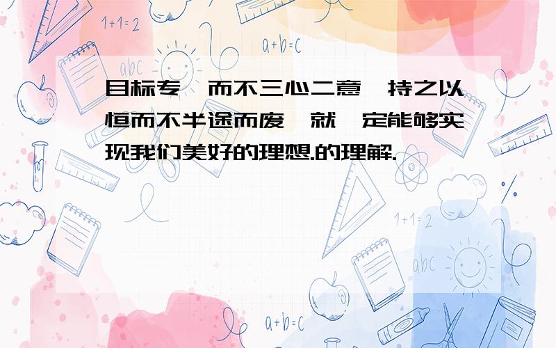 目标专一而不三心二意,持之以恒而不半途而废,就一定能够实现我们美好的理想.的理解.