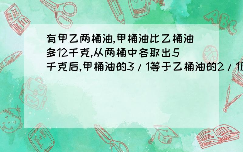 有甲乙两桶油,甲桶油比乙桶油多12千克,从两桶中各取出5千克后,甲桶油的3/1等于乙桶油的2/1原来两桶共