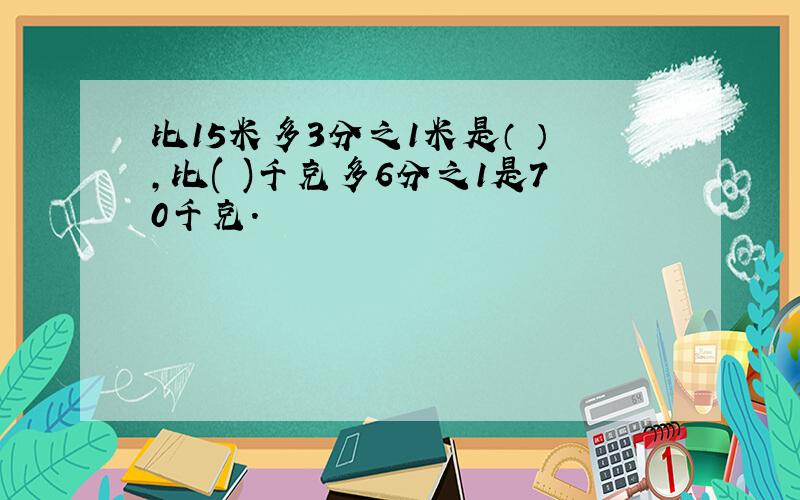 比15米多3分之1米是（ ）,比( )千克多6分之1是70千克.