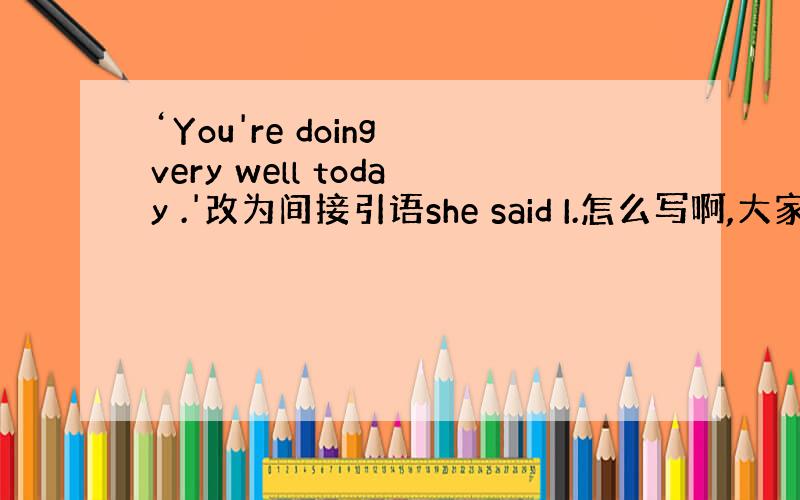 ‘You're doing very well today .'改为间接引语she said I.怎么写啊,大家帮帮忙哈