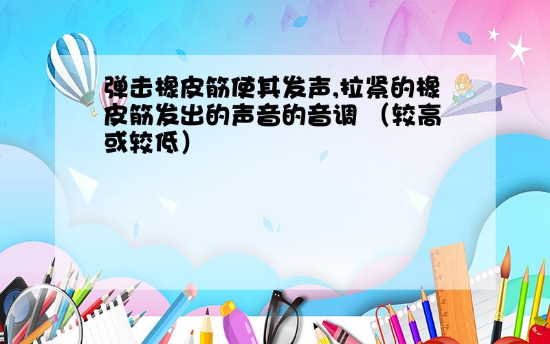 弹击橡皮筋使其发声,拉紧的橡皮筋发出的声音的音调 （较高或较低）