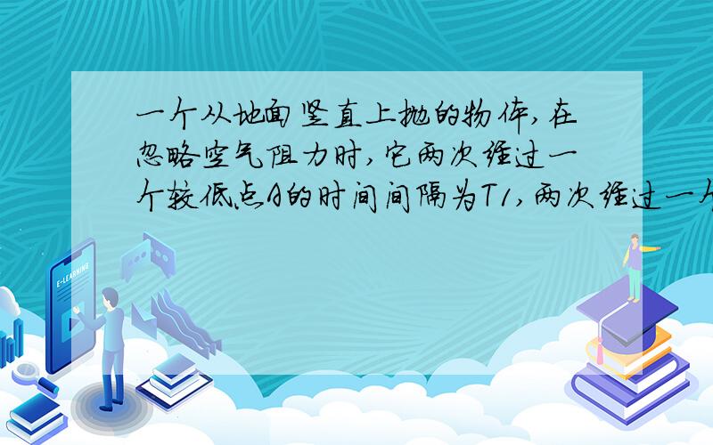 一个从地面竖直上抛的物体,在忽略空气阻力时,它两次经过一个较低点A的时间间隔为T1,两次经过一个较高点的时间间隔为T2,