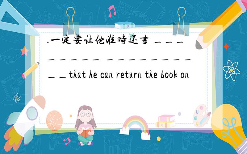 ．一定要让他准时还书 ________ __________that he can return the book on