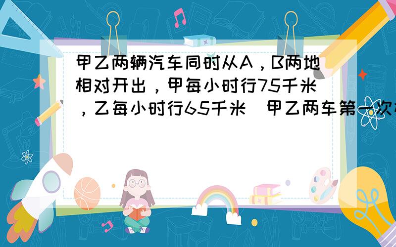 甲乙两辆汽车同时从A，B两地相对开出，甲每小时行75千米，乙每小时行65千米．甲乙两车第一次相遇后继续前进，分别到达B，