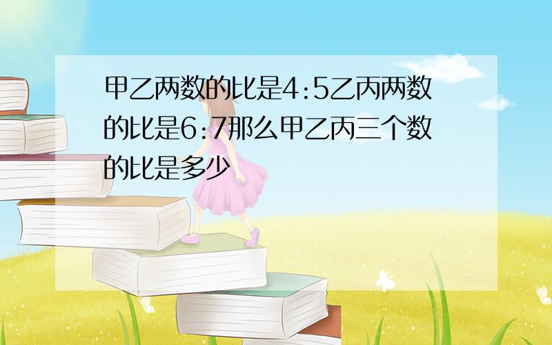 甲乙两数的比是4:5乙丙两数的比是6:7那么甲乙丙三个数的比是多少