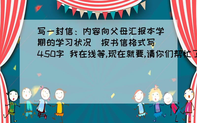 写一封信：内容向父母汇报本学期的学习状况（按书信格式写）450字 我在线等,现在就要,请你们帮忙了.