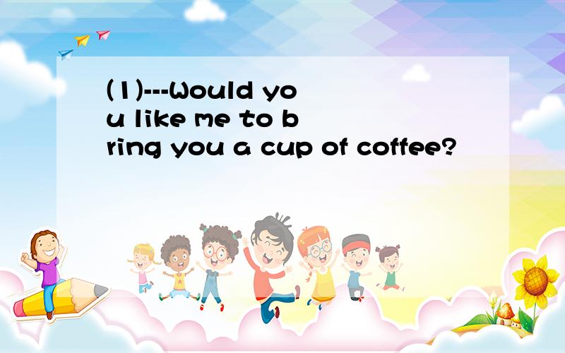 (1)---Would you like me to bring you a cup of coffee?