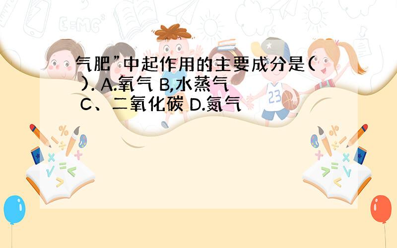 气肥”中起作用的主要成分是( ). A.氧气 B,水蒸气 C、二氧化碳 D.氮气