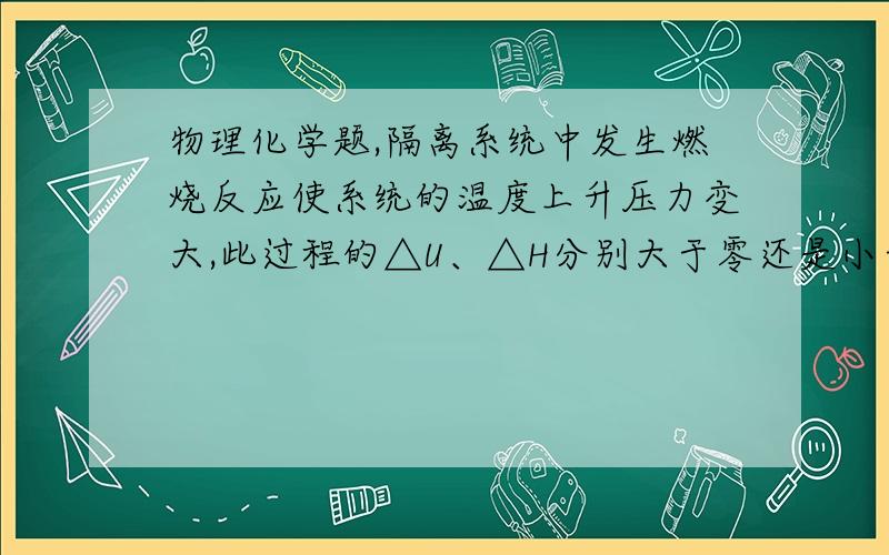 物理化学题,隔离系统中发生燃烧反应使系统的温度上升压力变大,此过程的△U、△H分别大于零还是小于零?