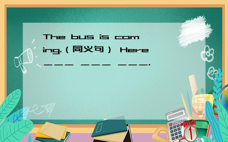 The bus is coming.（同义句） Here＿＿＿ ＿＿＿ ＿＿＿.