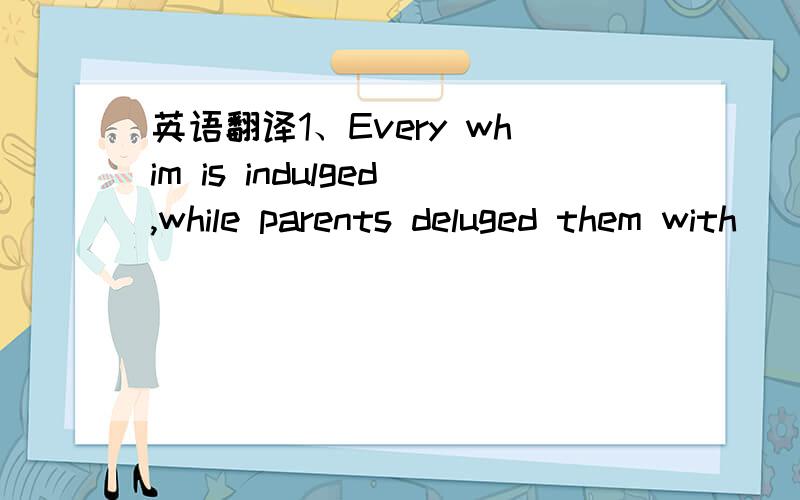 英语翻译1、Every whim is indulged,while parents deluged them with