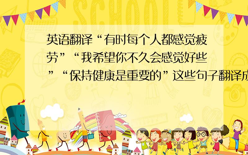 英语翻译“有时每个人都感觉疲劳”“我希望你不久会感觉好些”“保持健康是重要的”这些句子翻译成英语是什么啊?着急.