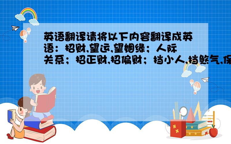 英语翻译请将以下内容翻译成英语：招财,望运,望姻缘；人际关系；招正财,招偏财；挡小人,挡煞气,保平安；健康,转运；小只的