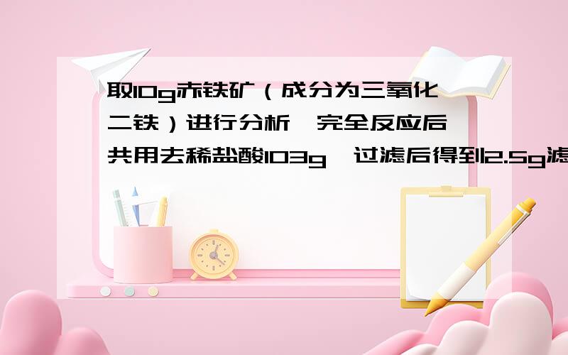 取10g赤铁矿（成分为三氧化二铁）进行分析,完全反应后,共用去稀盐酸103g,过滤后得到2.5g滤渣（假设杂质及不溶于酸