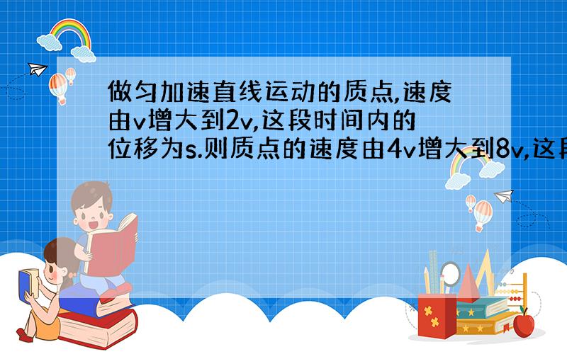 做匀加速直线运动的质点,速度由v增大到2v,这段时间内的位移为s.则质点的速度由4v增大到8v,这段时间内质点的位移是