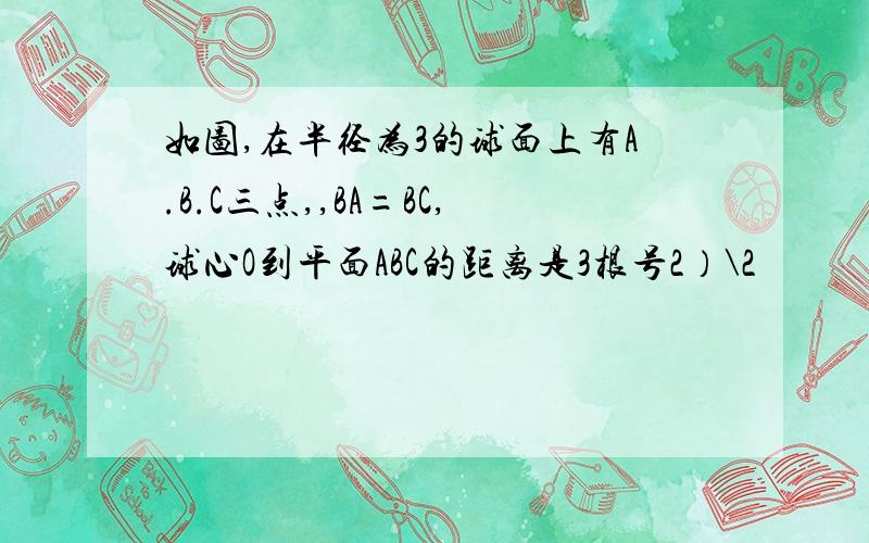 如图,在半径为3的球面上有A.B.C三点,,BA=BC,球心O到平面ABC的距离是3根号2）\2