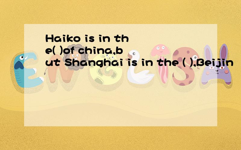 Haiko is in the( )of china,but Shanghai is in the ( ),Beijin