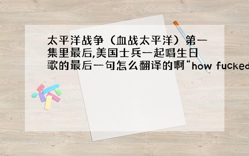 太平洋战争（血战太平洋）第一集里最后,美国士兵一起唱生日歌的最后一句怎么翻译的啊“how fucked are you